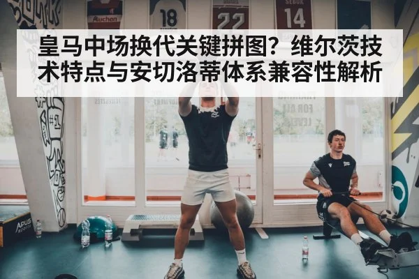 皇马中场换代关键拼图？维尔茨技术特点与安切洛蒂体系兼容性解析