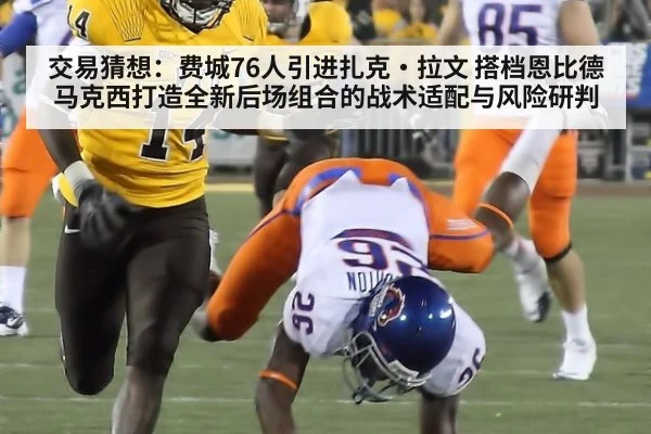 交易猜想：费城76人引进扎克·拉文 搭档恩比德马克西打造全新后场组合的战术适配与风险研判