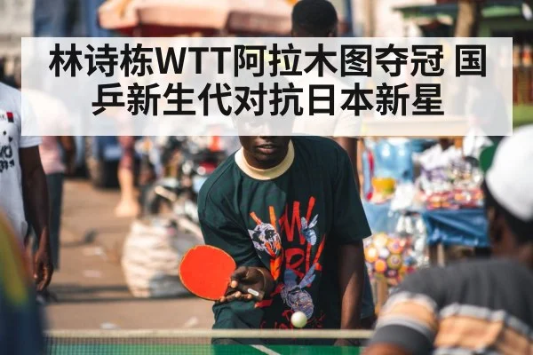 林诗栋WTT阿拉木图夺冠 国乒新生代对抗日本新星